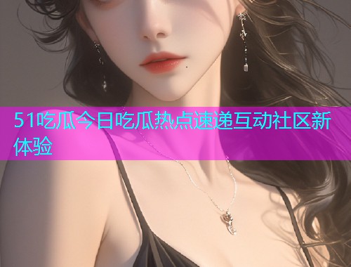 51吃瓜今日吃瓜热点速递互动社区新体验