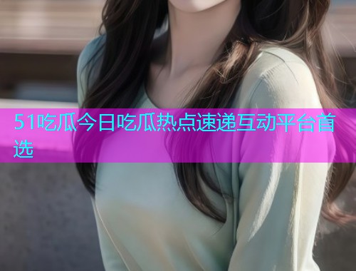 51吃瓜今日吃瓜热点速递互动平台首选