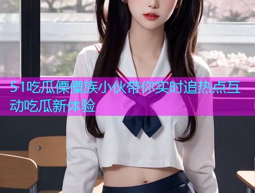 51吃瓜傈僳族小伙带你实时追热点互动吃瓜新体验