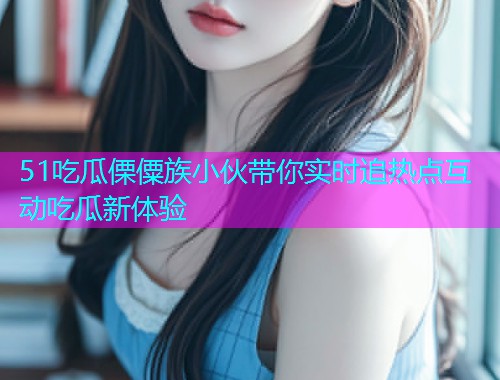 51吃瓜傈僳族小伙带你实时追热点互动吃瓜新体验