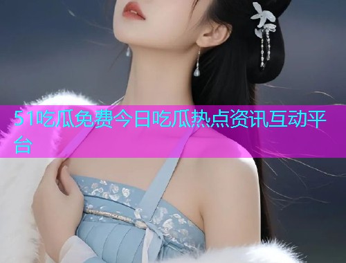 51吃瓜免费今日吃瓜热点资讯互动平台
