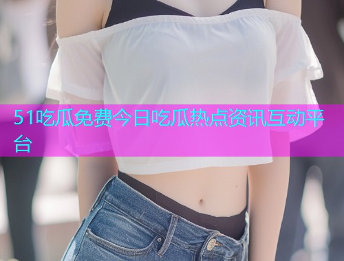 51吃瓜免费今日吃瓜热点资讯互动平台