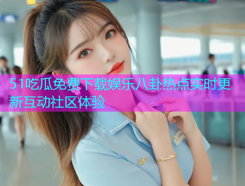 51吃瓜免费下载娱乐八卦热点实时更新互动社区体验