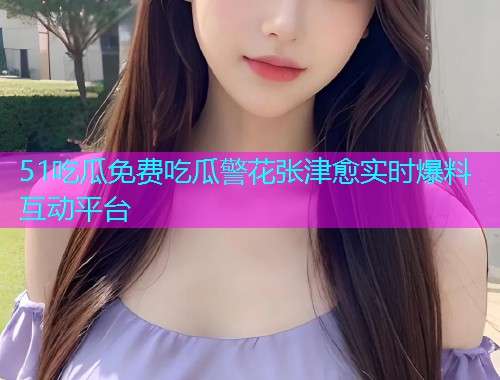 51吃瓜免费吃瓜警花张津愈实时爆料互动平台