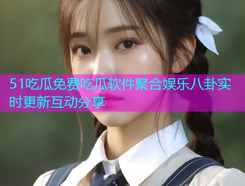 51吃瓜免费吃瓜软件聚合娱乐八卦实时更新互动分享