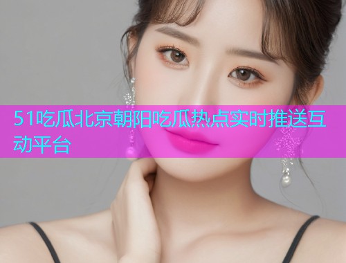 51吃瓜北京朝阳吃瓜热点实时推送互动平台