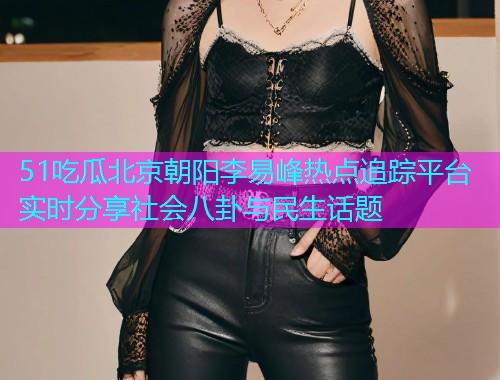 51吃瓜北京朝阳李易峰热点追踪平台实时分享社会八卦与民生话题