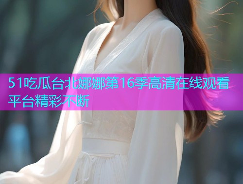 51吃瓜台北娜娜第16季高清在线观看平台精彩不断