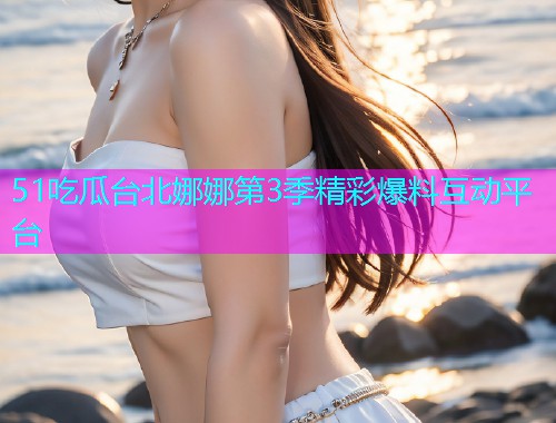 51吃瓜台北娜娜第3季精彩爆料互动平台