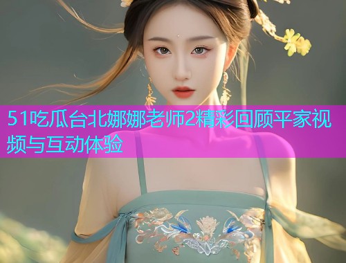 51吃瓜台北娜娜老师2精彩回顾平家视频与互动体验