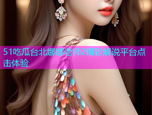 51吃瓜台北娜娜老师2精彩解说平台点击体验