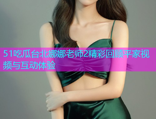 51吃瓜台北娜娜老师2精彩回顾平家视频与互动体验