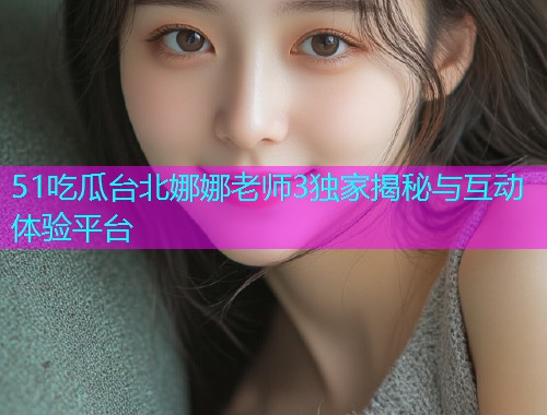 51吃瓜台北娜娜老师3独家揭秘与互动体验平台