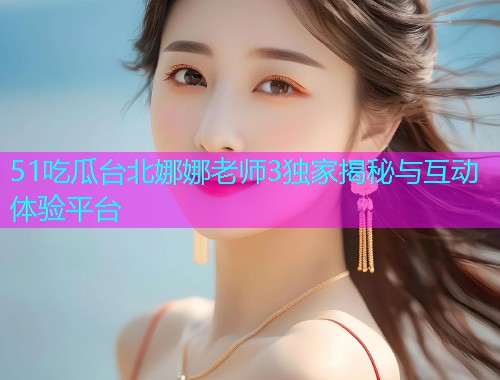 51吃瓜台北娜娜老师3独家揭秘与互动体验平台