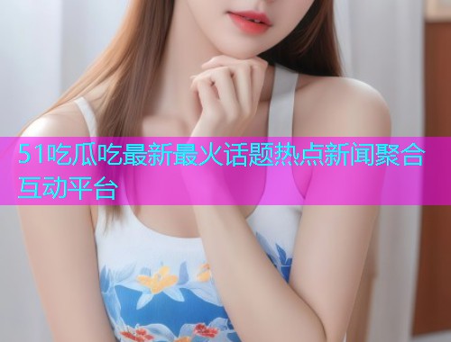 51吃瓜吃最新最火话题热点新闻聚合互动平台