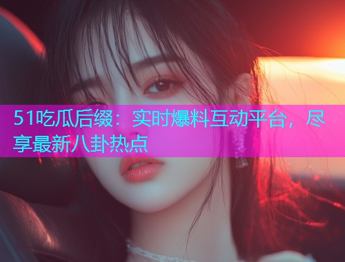 51吃瓜后缀：实时爆料互动平台，尽享最新八卦热点