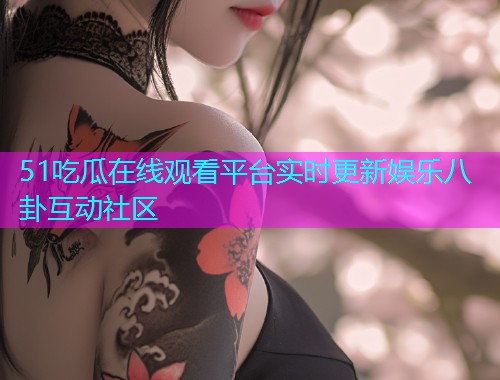 51吃瓜在线观看平台实时更新娱乐八卦互动社区