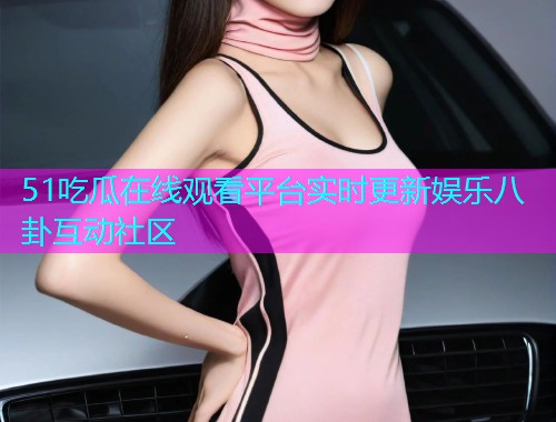 51吃瓜在线观看平台实时更新娱乐八卦互动社区