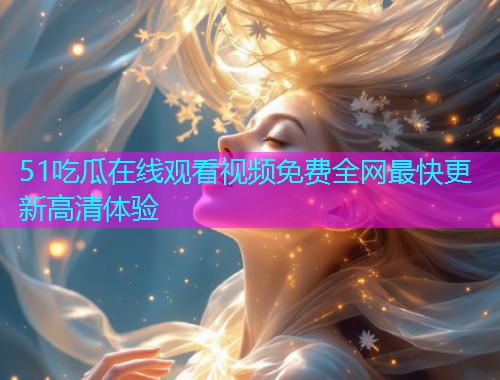 51吃瓜在线观看视频免费全网最快更新高清体验