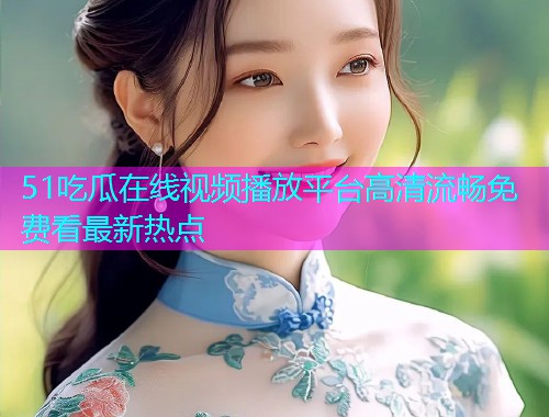 51吃瓜在线视频播放平台高清流畅免费看最新热点