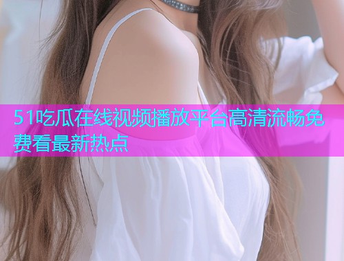 51吃瓜在线视频播放平台高清流畅免费看最新热点