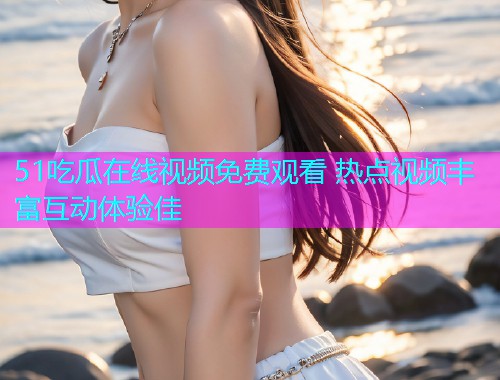 51吃瓜在线视频免费观看 热点视频丰富互动体验佳
