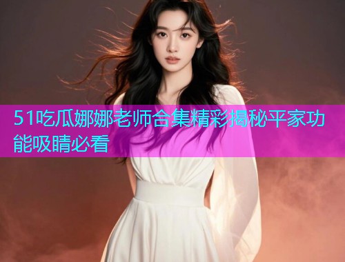 51吃瓜娜娜老师合集精彩揭秘平家功能吸睛必看