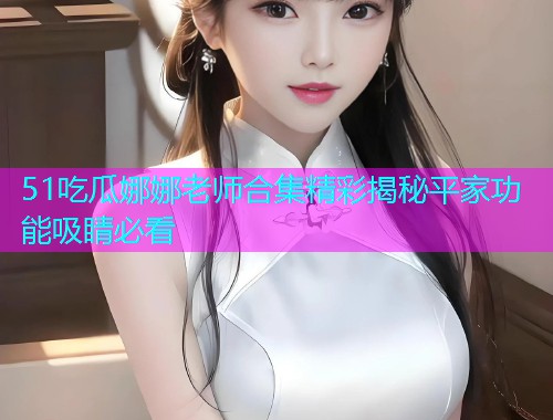 51吃瓜娜娜老师合集精彩揭秘平家功能吸睛必看