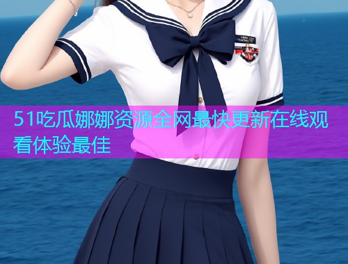 51吃瓜娜娜资源全网最快更新在线观看体验最佳