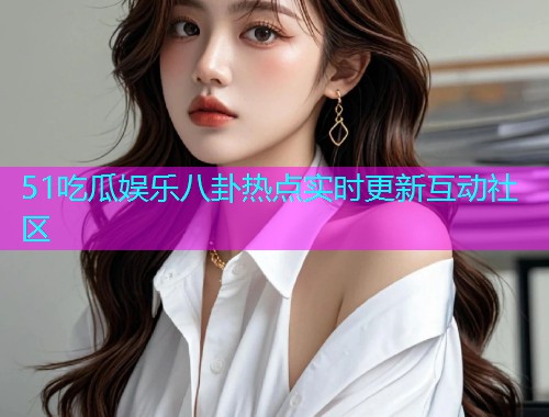 51吃瓜娱乐八卦热点实时更新互动社区