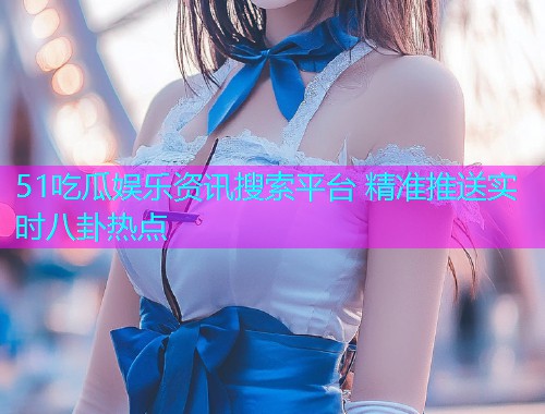 51吃瓜娱乐资讯搜索平台 精准推送实时八卦热点