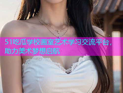 51吃瓜学校画室艺术学习交流平台，助力美术梦想启航