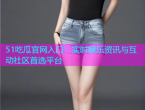 51吃瓜官网入口：实时娱乐资讯与互动社区首选平台
