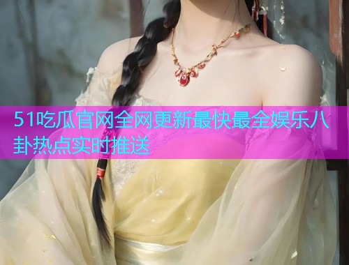 51吃瓜官网全网更新最快最全娱乐八卦热点实时推送
