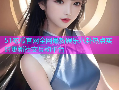 51吃瓜官网全网最新娱乐八卦热点实时更新社交互动平台
