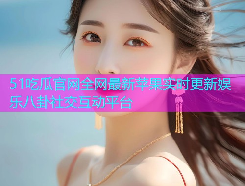 51吃瓜官网全网最新苹果实时更新娱乐八卦社交互动平台