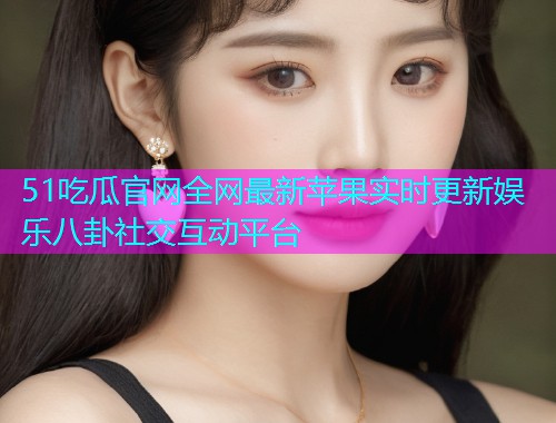 51吃瓜官网全网最新苹果实时更新娱乐八卦社交互动平台