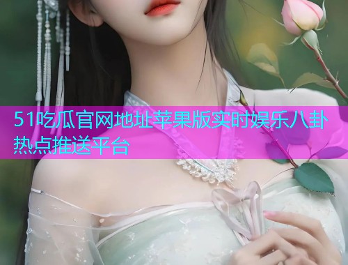 51吃瓜官网地址苹果版实时娱乐八卦热点推送平台