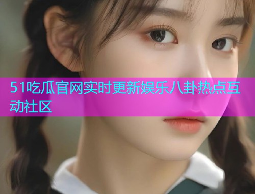 51吃瓜官网实时更新娱乐八卦热点互动社区