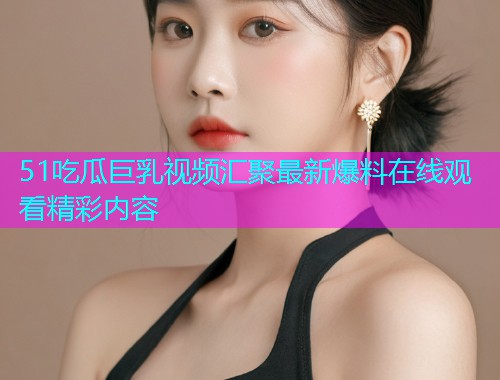 51吃瓜巨乳视频汇聚最新爆料在线观看精彩内容