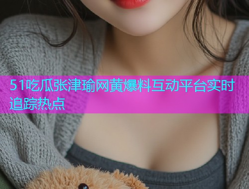 51吃瓜张津瑜网黄爆料互动平台实时追踪热点