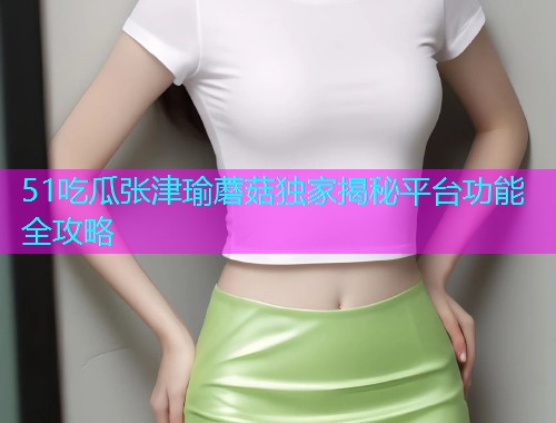51吃瓜张津瑜蘑菇独家揭秘平台功能全攻略