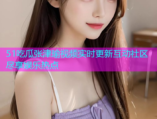 51吃瓜张津瑜视频实时更新互动社区尽享娱乐热点