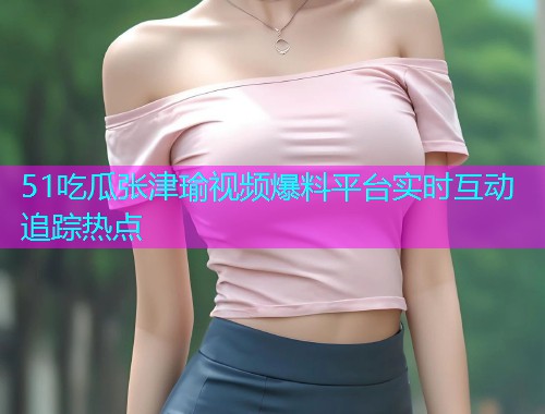 51吃瓜张津瑜视频爆料平台实时互动追踪热点
