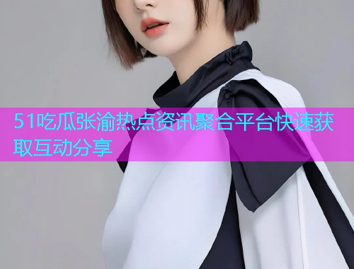 51吃瓜张渝热点资讯聚合平台快速获取互动分享