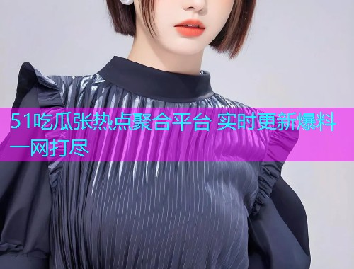51吃瓜张热点聚合平台 实时更新爆料一网打尽