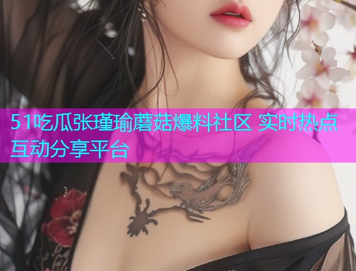 51吃瓜张瑾瑜蘑菇爆料社区 实时热点互动分享平台