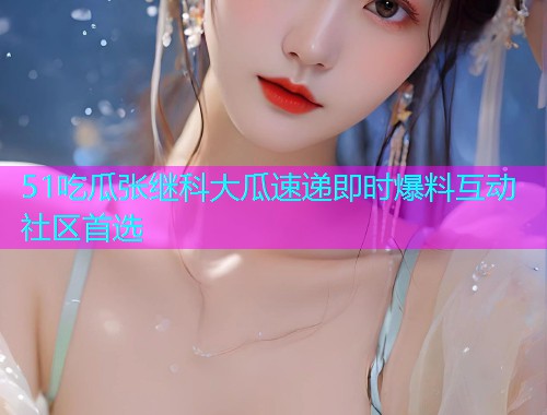 51吃瓜张继科大瓜速递即时爆料互动社区首选