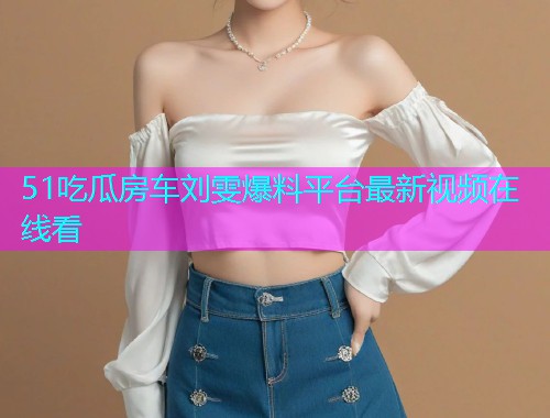 51吃瓜房车刘雯爆料平台最新视频在线看