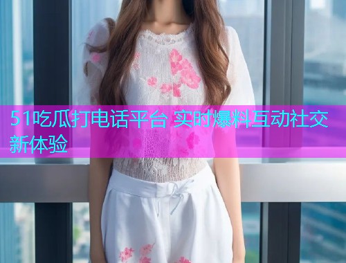 51吃瓜打电话平台 实时爆料互动社交新体验